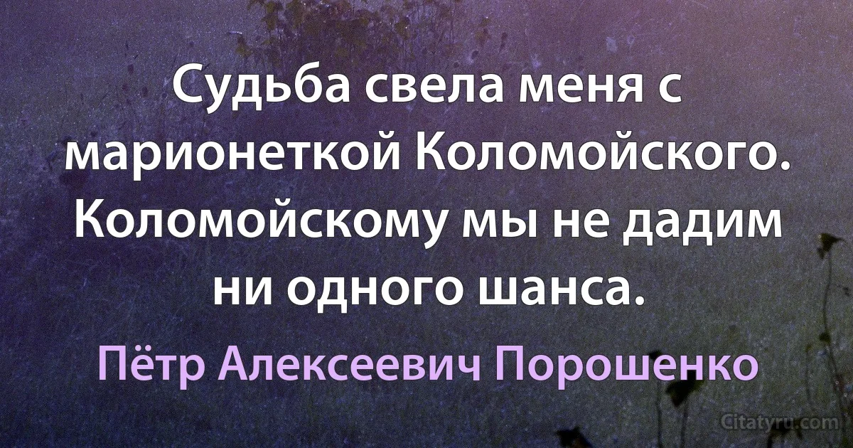 Судьба свела меня с марионеткой Коломойского. Коломойскому мы не дадим ни одного шанса. (Пётр Алексеевич Порошенко)