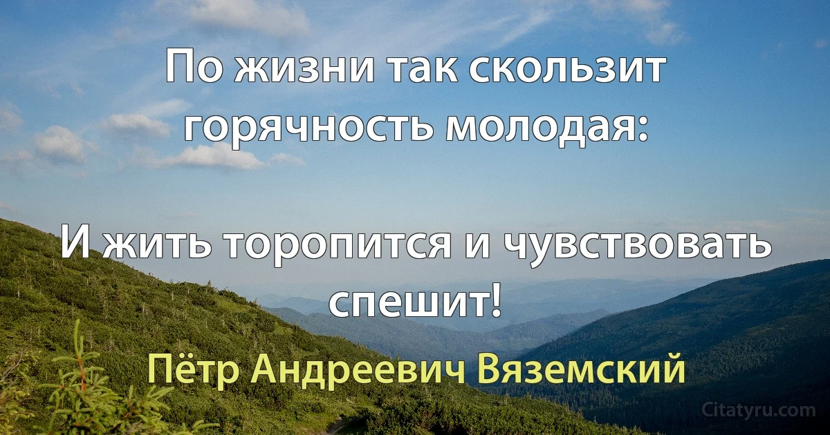 По жизни так скользит горячность молодая:

И жить торопится и чувствовать спешит! (Пётр Андреевич Вяземский)