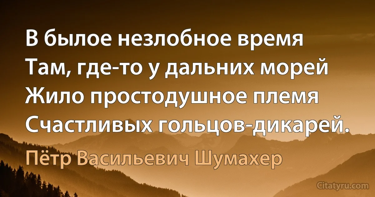 В былое незлобное время
Там, где-то у дальних морей
Жило простодушное племя
Счастливых гольцов-дикарей. (Пётр Васильевич Шумахер)