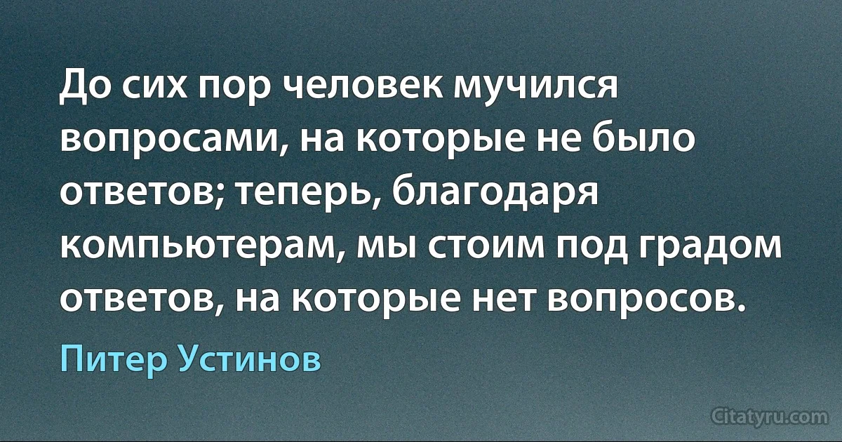 До сих пор человек мучился вопросами, на которые не было ответов; теперь, благодаря компьютерам, мы стоим под градом ответов, на которые нет вопросов. (Питер Устинов)