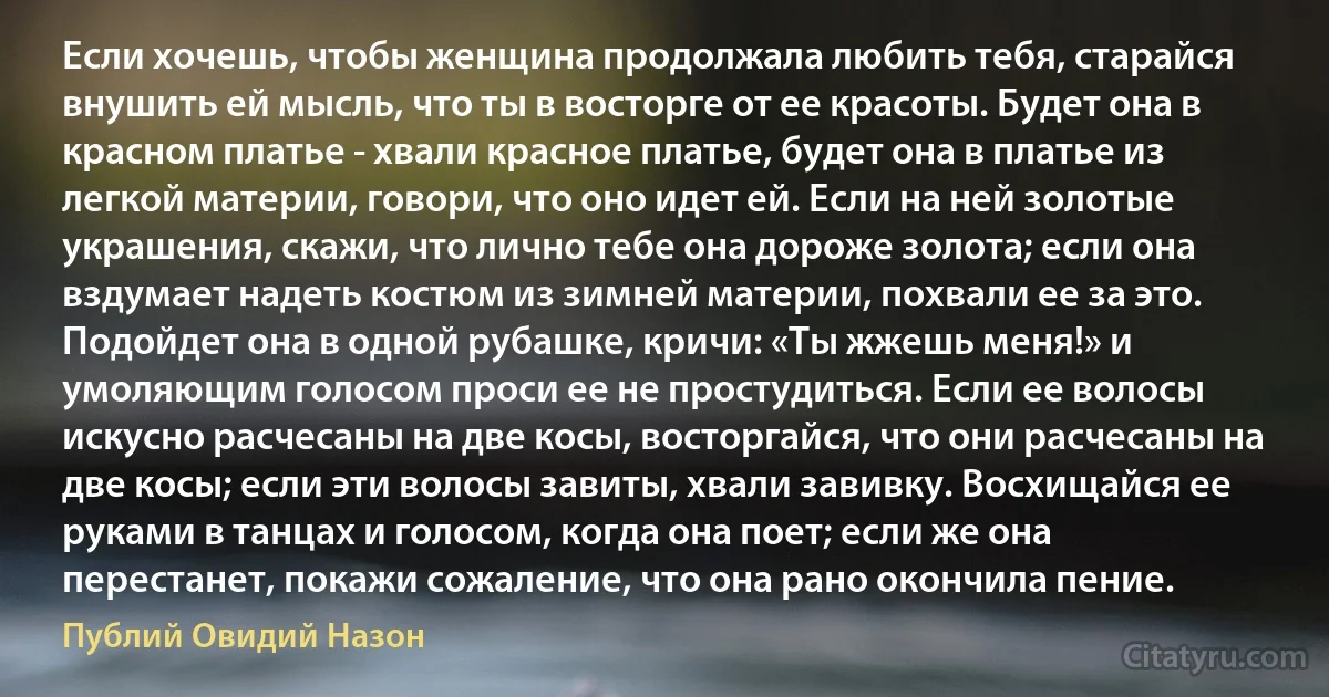 Если хочешь, чтобы женщина продолжала любить тебя, старайся внушить ей мысль, что ты в восторге от ее красоты. Будет она в красном платье - хвали красное платье, будет она в платье из легкой материи, говори, что оно идет ей. Если на ней золотые украшения, скажи, что лично тебе она дороже золота; если она вздумает надеть костюм из зимней материи, похвали ее за это. Подойдет она в одной рубашке, кричи: «Ты жжешь меня!» и умоляющим голосом проси ее не простудиться. Если ее волосы искусно расчесаны на две косы, восторгайся, что они расчесаны на две косы; если эти волосы завиты, хвали завивку. Восхищайся ее руками в танцах и голосом, когда она поет; если же она перестанет, покажи сожаление, что она рано окончила пение. (Публий Овидий Назон)