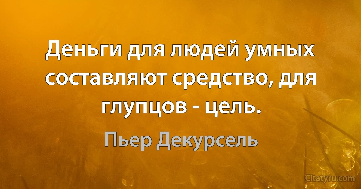 Деньги для людей умных составляют средство, для глупцов - цель. (Пьер Декурсель)