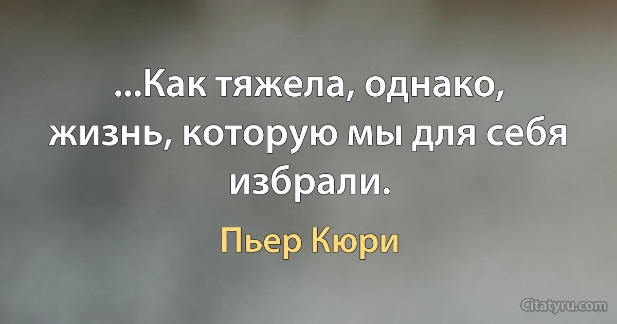 ...Как тяжела, однако, жизнь, которую мы для себя избрали. (Пьер Кюри)