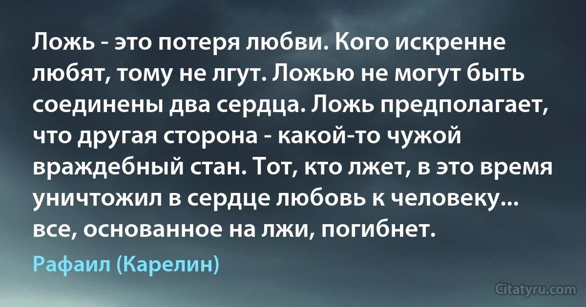 Ложь - это потеря любви. Кого искренне любят, тому не лгут. Ложью не могут быть соединены два сердца. Ложь предполагает, что другая сторона - какой-то чужой враждебный стан. Тот, кто лжет, в это время уничтожил в сердце любовь к человеку... все, основанное на лжи, погибнет. (Рафаил (Карелин))