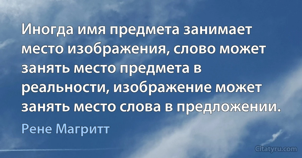 Иногда имя предмета занимает место изображения, слово может занять место предмета в реальности, изображение может занять место слова в предложении. (Рене Магритт)