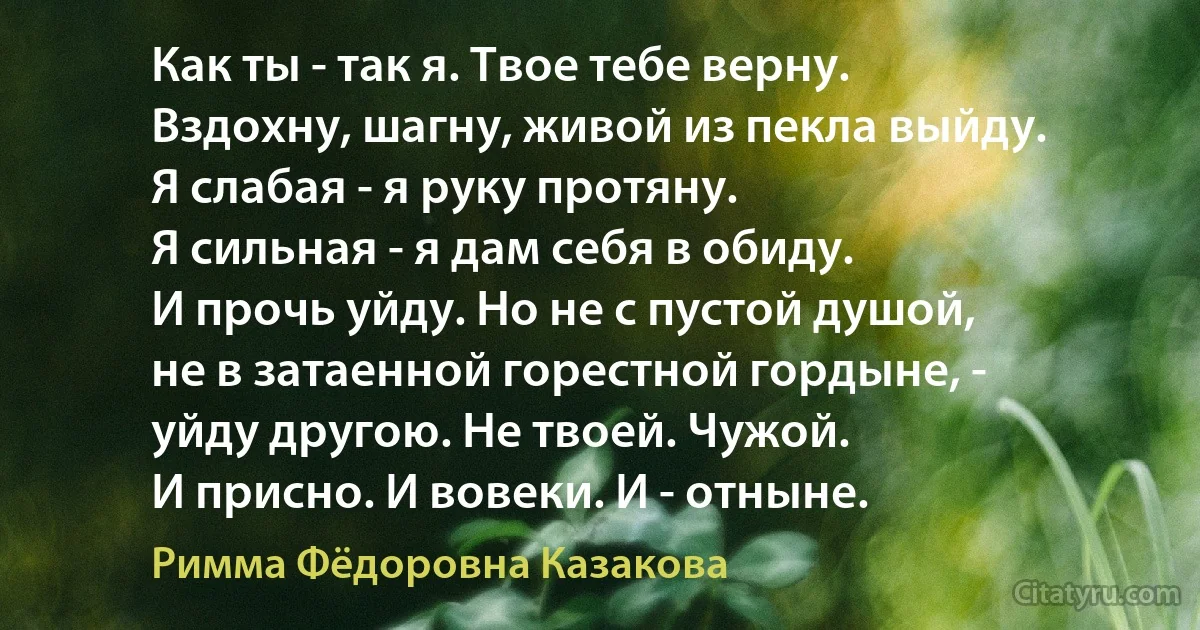 Как ты - так я. Твое тебе верну.
Вздохну, шагну, живой из пекла выйду.
Я слабая - я руку протяну.
Я сильная - я дам себя в обиду.
И прочь уйду. Но не с пустой душой,
не в затаенной горестной гордыне, -
уйду другою. Не твоей. Чужой.
И присно. И вовеки. И - отныне. (Римма Фёдоровна Казакова)