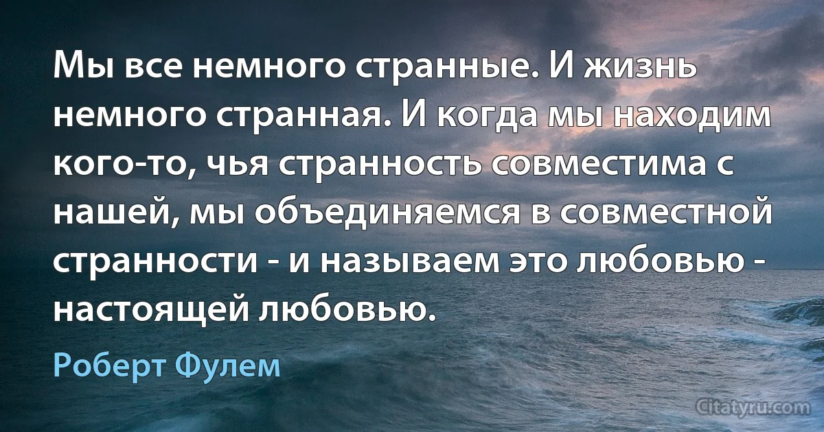 Мы все немного странные. И жизнь немного странная. И когда мы находим кого-то, чья странность совместима с нашей, мы объединяемся в совместной странности - и называем это любовью - настоящей любовью. (Роберт Фулем)