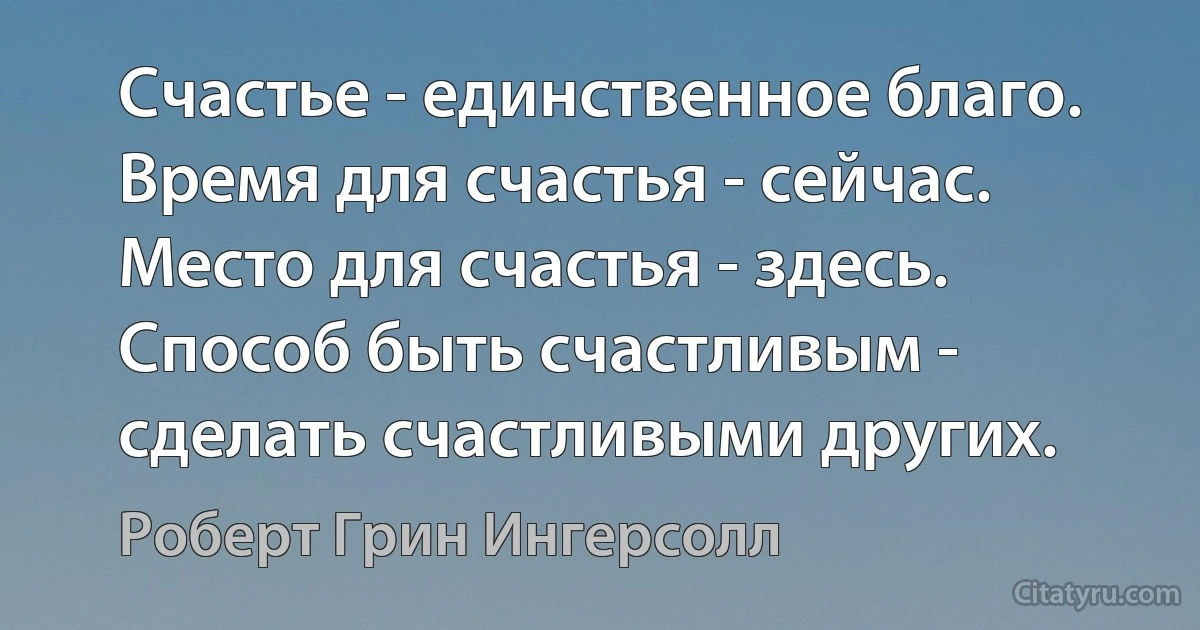 Счастье - единственное благо.
Время для счастья - сейчас.
Место для счастья - здесь.
Способ быть счастливым - сделать счастливыми других. (Роберт Грин Ингерсолл)