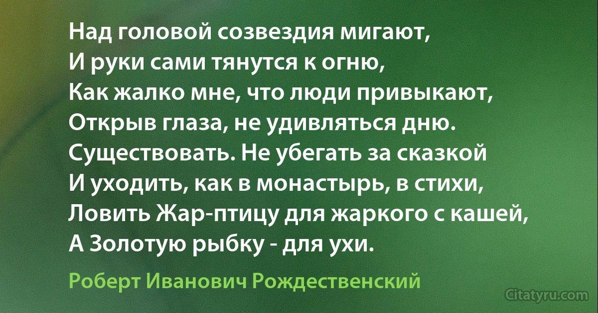 Над головой созвездия мигают,
И руки сами тянутся к огню,
Как жалко мне, что люди привыкают,
Открыв глаза, не удивляться дню.
Существовать. Не убегать за сказкой
И уходить, как в монастырь, в стихи,
Ловить Жар-птицу для жаркого с кашей,
А Золотую рыбку - для ухи. (Роберт Иванович Рождественский)