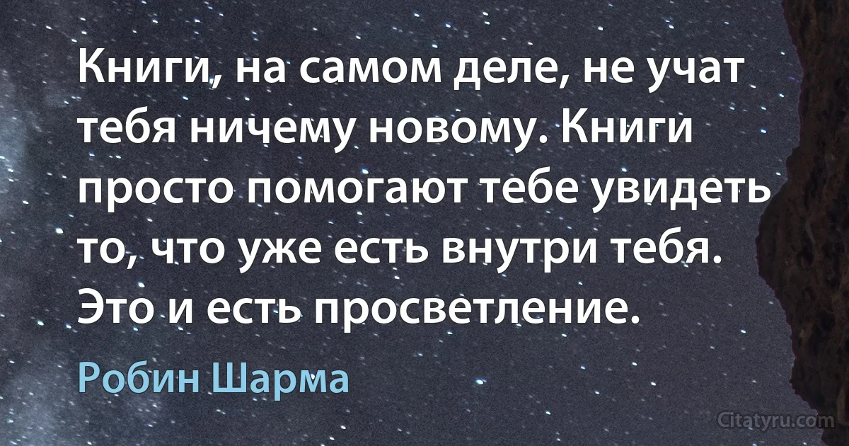 Книги, на самом деле, не учат тебя ничему новому. Книги просто помогают тебе увидеть то, что уже есть внутри тебя. Это и есть просветление. (Робин Шарма)