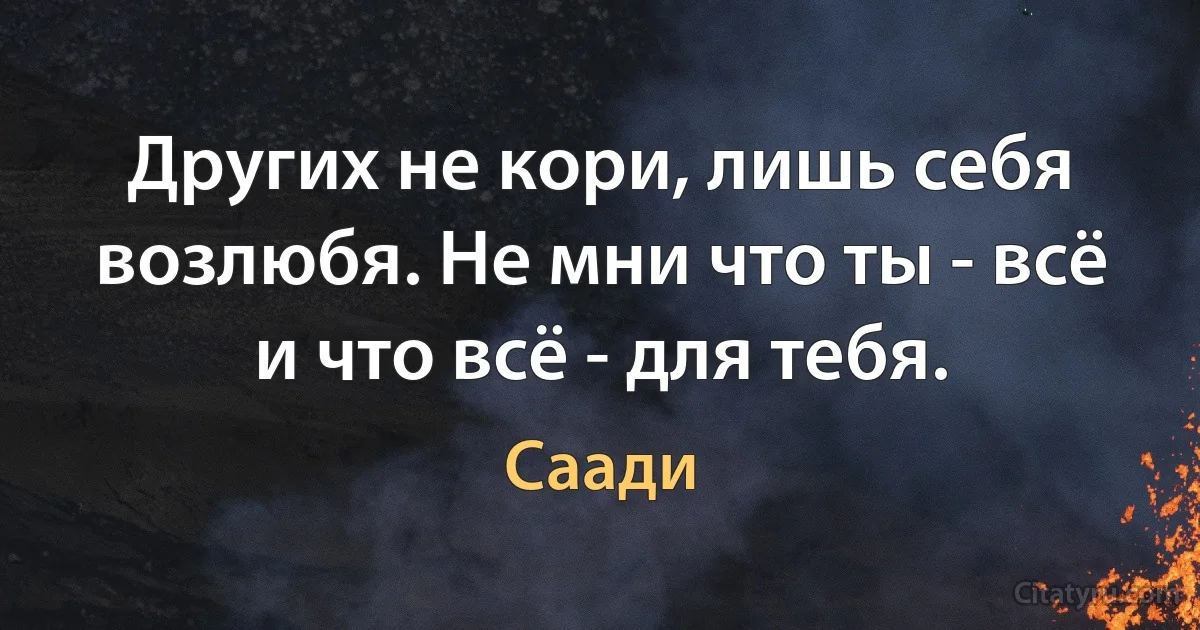 Других не кори, лишь себя возлюбя. Не мни что ты - всё и что всё - для тебя. (Саади)