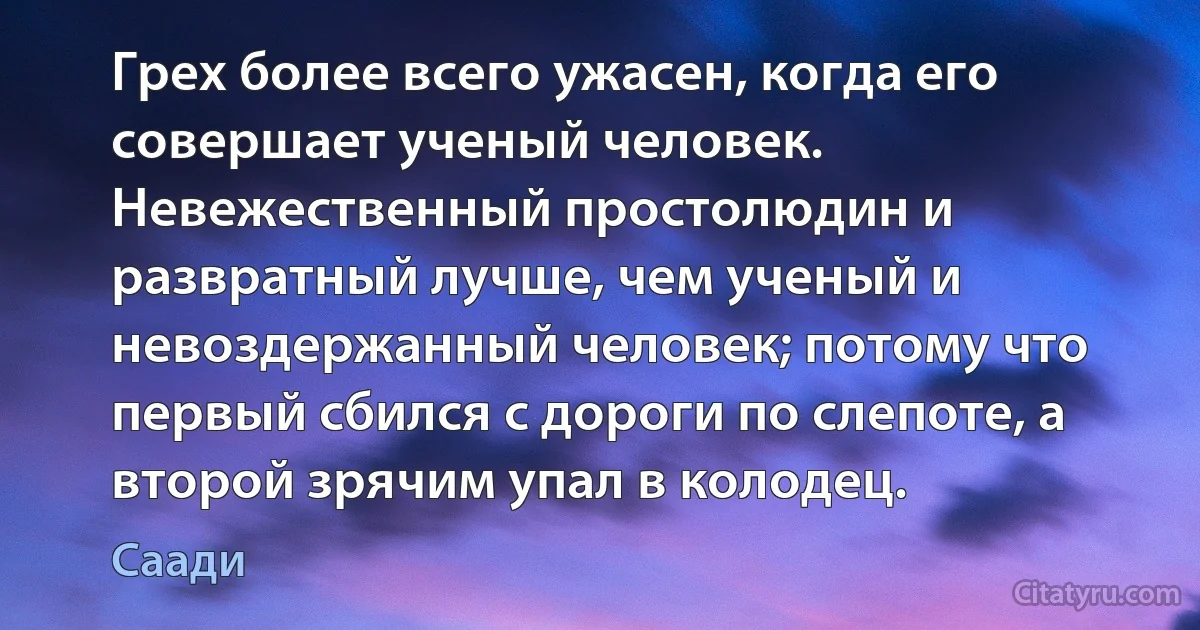 Грех более всего ужасен, когда его совершает ученый человек. Невежественный простолюдин и развратный лучше, чем ученый и невоздержанный человек; потому что первый сбился с дороги по слепоте, а второй зрячим упал в колодец. (Саади)