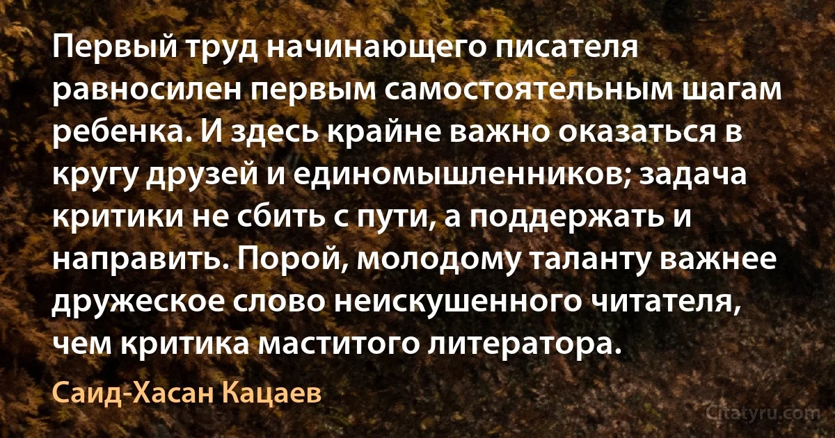 Первый труд начинающего писателя равносилен первым самостоятельным шагам ребенка. И здесь крайне важно оказаться в кругу друзей и единомышленников; задача критики не сбить с пути, а поддержать и направить. Порой, молодому таланту важнее дружеское слово неискушенного читателя, чем критика маститого литератора. (Саид-Хасан Кацаев)