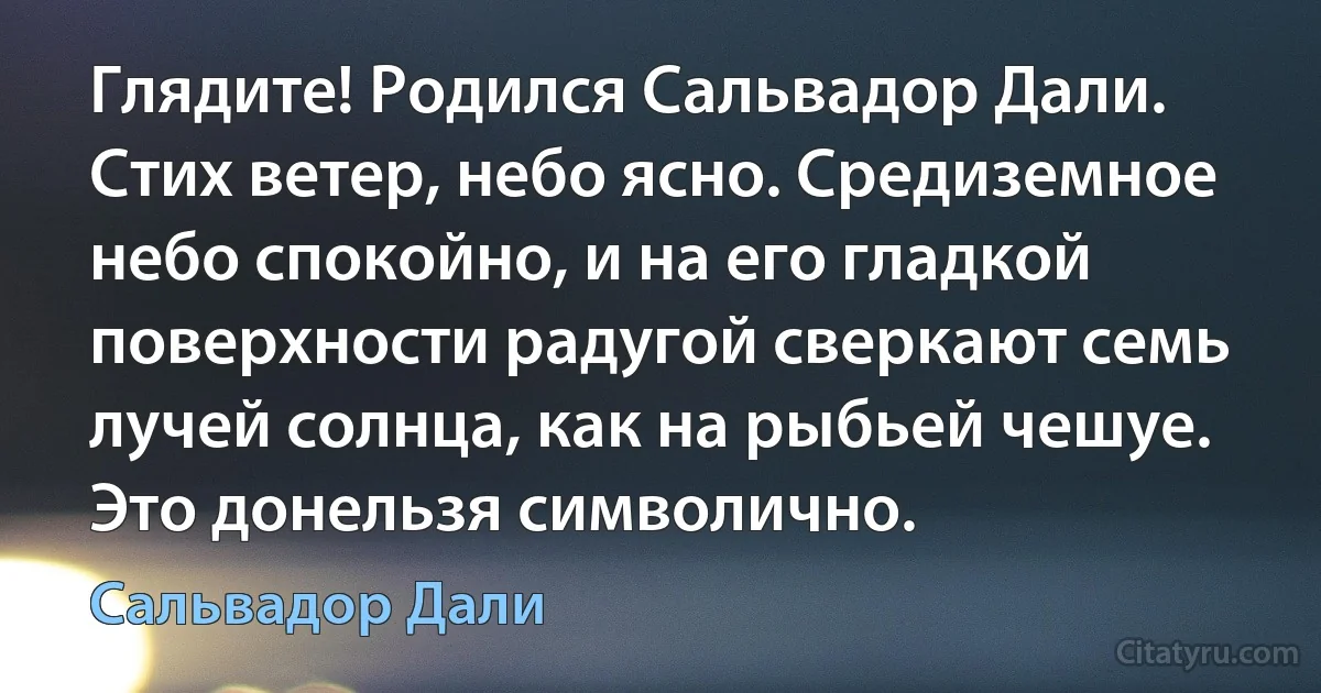 Глядите! Родился Сальвадор Дали. Стих ветер, небо ясно. Средиземное небо спокойно, и на его гладкой поверхности радугой сверкают семь лучей солнца, как на рыбьей чешуе. Это донельзя символично. (Сальвадор Дали)