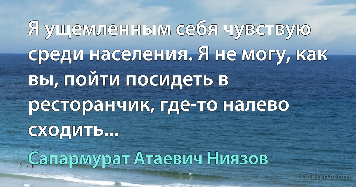 Я ущемленным себя чувствую среди населения. Я не могу, как вы, пойти посидеть в ресторанчик, где-то налево сходить... (Сапармурат Атаевич Ниязов)