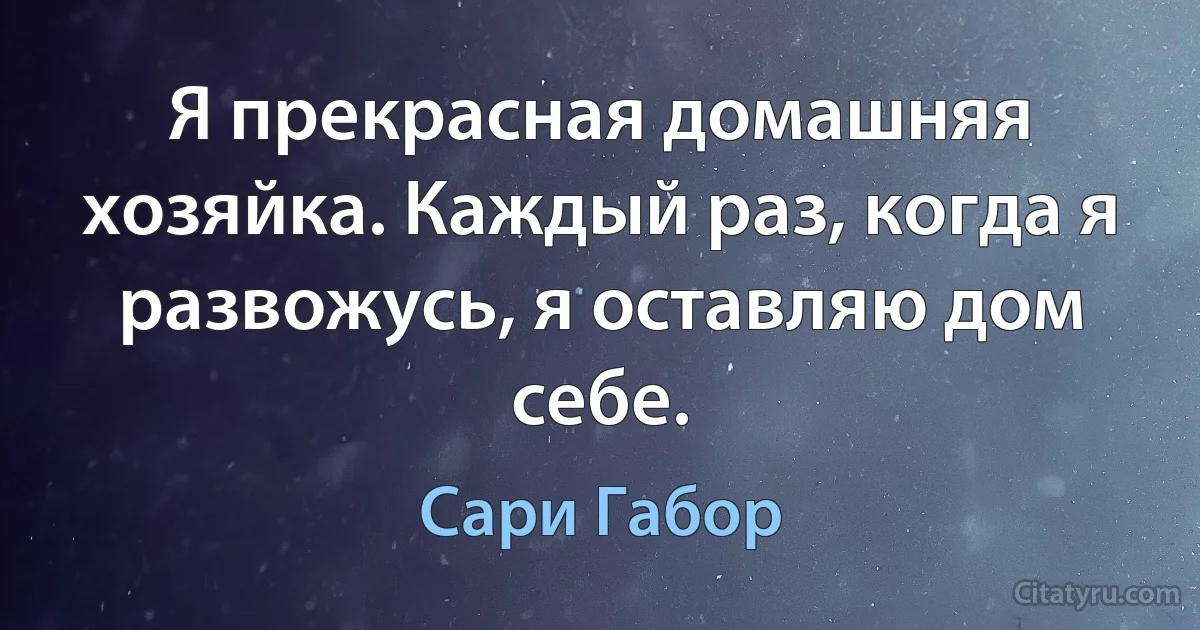 Я прекрасная домашняя хозяйка. Каждый раз, когда я развожусь, я оставляю дом себе. (Сари Габор)