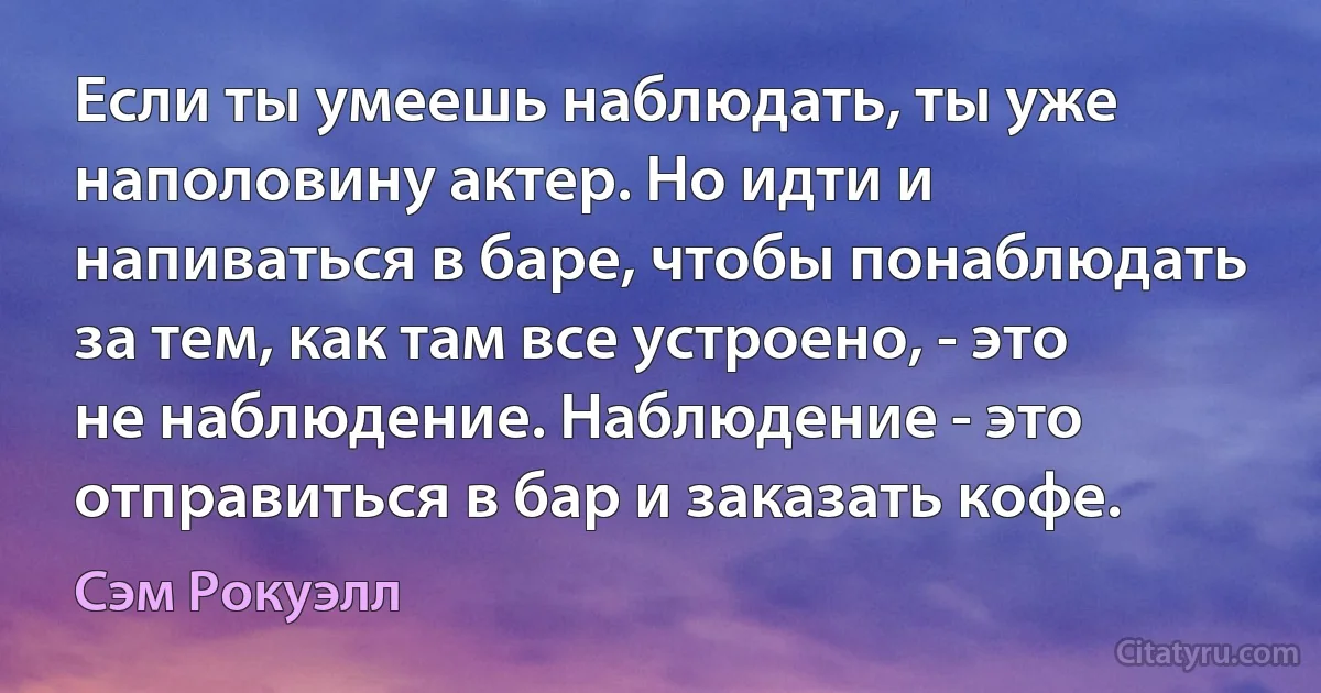 Если ты умеешь наблюдать, ты уже наполовину актер. Но идти и напиваться в баре, чтобы понаблюдать за тем, как там все устроено, - это не наблюдение. Наблюдение - это отправиться в бар и заказать кофе. (Сэм Рокуэлл)