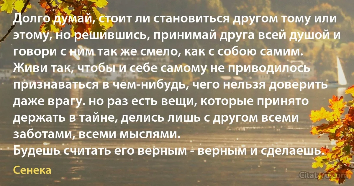 Долго думай, стоит ли становиться другом тому или этому, но решившись, принимай друга всей душой и говори с ним так же смело, как с собою самим.
Живи так, чтобы и себе самому не приводилось признаваться в чем-нибудь, чего нельзя доверить даже врагу. но раз есть вещи, которые принято держать в тайне, делись лишь с другом всеми заботами, всеми мыслями. 
Будешь считать его верным - верным и сделаешь. (Сенека)