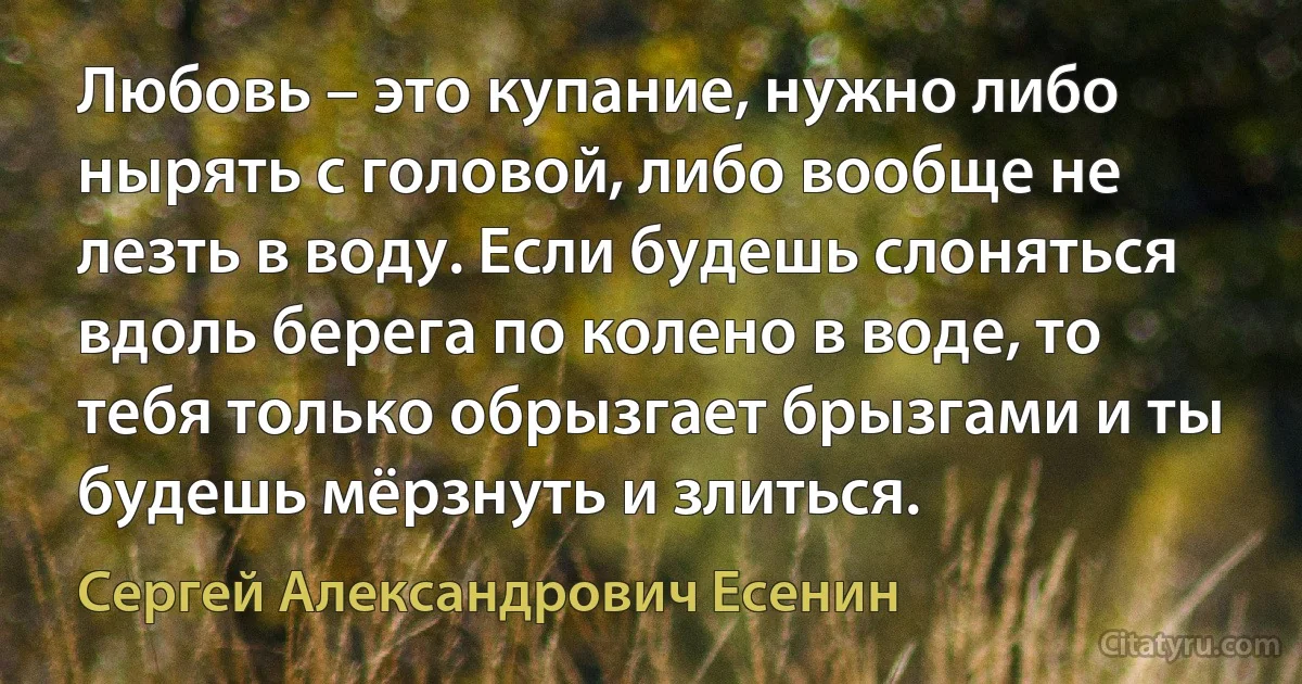 Любовь – это купание, нужно либо нырять с головой, либо вообще не лезть в воду. Если будешь слоняться вдоль берега по колено в воде, то тебя только обрызгает брызгами и ты будешь мёрзнуть и злиться. (Сергей Александрович Есенин)