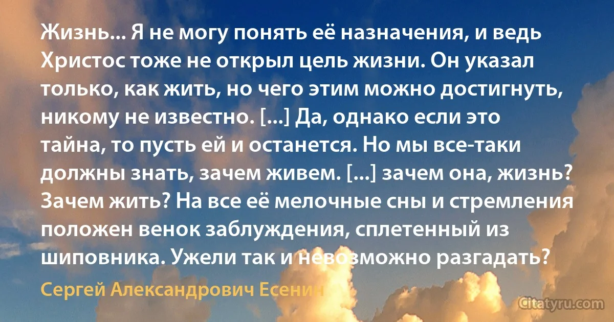 Жизнь... Я не могу понять её назначения, и ведь Христос тоже не открыл цель жизни. Он указал только, как жить, но чего этим можно достигнуть, никому не известно. [...] Да, однако если это тайна, то пусть ей и останется. Но мы все-таки должны знать, зачем живем. [...] зачем она, жизнь? Зачем жить? На все её мелочные сны и стремления положен венок заблуждения, сплетенный из шиповника. Ужели так и невозможно разгадать? (Сергей Александрович Есенин)