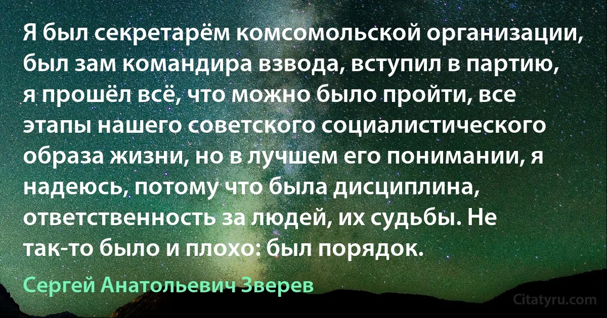 Я был секретарём комсомольской организации, был зам командира взвода, вступил в партию, я прошёл всё, что можно было пройти, все этапы нашего советского социалистического образа жизни, но в лучшем его понимании, я надеюсь, потому что была дисциплина, ответственность за людей, их судьбы. Не так-то было и плохо: был порядок. (Сергей Анатольевич Зверев)