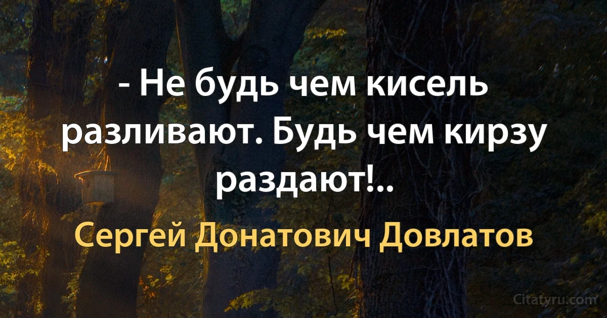 - Не будь чем кисель разливают. Будь чем кирзу раздают!.. (Сергей Донатович Довлатов)