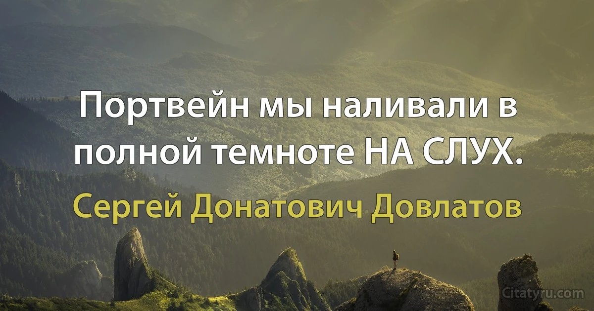 Портвейн мы наливали в полной темноте НА СЛУХ. (Сергей Донатович Довлатов)