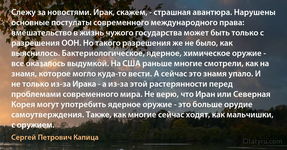 Слежу за новостями. Ирак, скажем, - страшная авантюра. Нарушены основные постулаты современного международного права: вмешательство в жизнь чужого государства может быть только с разрешения ООН. Но такого разрешения же не было, как выяснилось. Бактериологическое, ядерное, химическое оружие - все оказалось выдумкой. На США раньше многие смотрели, как на знамя, которое могло куда-то вести. А сейчас это знамя упало. И не только из-за Ирака - а из-за этой растерянности перед проблемами современного мира. Не верю, что Иран или Северная Корея могут употребить ядерное оружие - это больше орудие самоутверждения. Также, как многие сейчас ходят, как мальчишки, с оружием. (Сергей Петрович Капица)