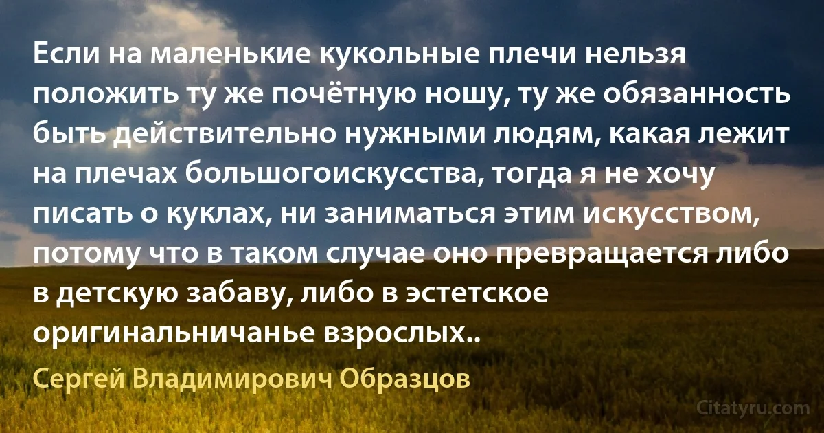 Если на маленькие кукольные плечи нельзя положить ту же почётную ношу, ту же обязанность быть действительно нужными людям, какая лежит на плечах большогоискусства, тогда я не хочу писать о куклах, ни заниматься этим искусством, потому что в таком случае оно превращается либо в детскую забаву, либо в эстетское оригинальничанье взрослых.. (Сергей Владимирович Образцов)