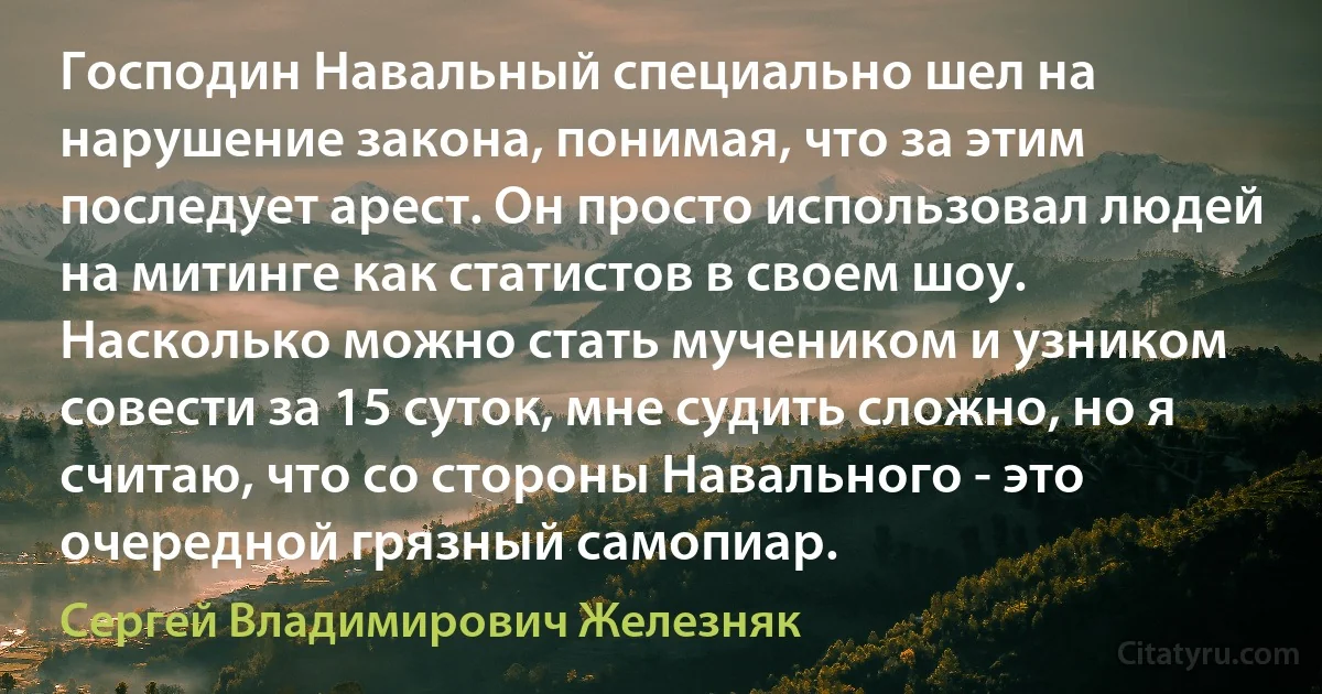 Господин Навальный специально шел на нарушение закона, понимая, что за этим последует арест. Он просто использовал людей на митинге как статистов в своем шоу. Насколько можно стать мучеником и узником совести за 15 суток, мне судить сложно, но я считаю, что со стороны Навального - это очередной грязный самопиар. (Сергей Владимирович Железняк)