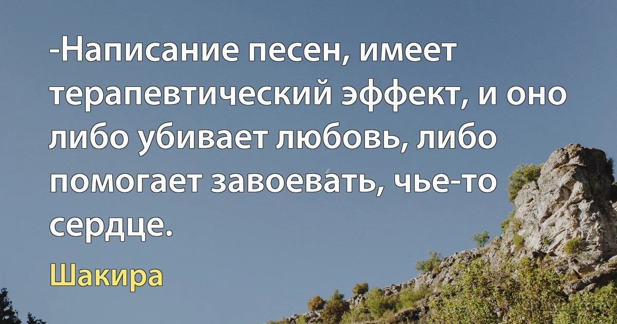 -Написание песен, имеет терапевтический эффект, и оно либо убивает любовь, либо помогает завоевать, чье-то сердце. (Шакира)