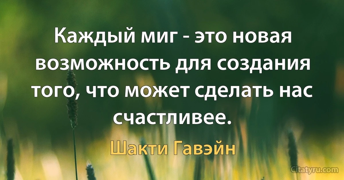 Каждый миг - это новая возможность для создания того, что может сделать нас счастливее. (Шакти Гавэйн)