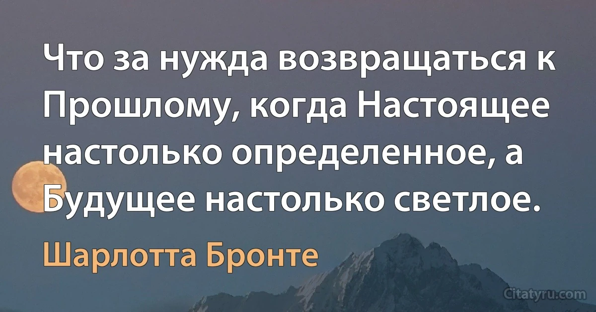 Что за нужда возвращаться к Прошлому, когда Настоящее настолько определенное, а Будущее настолько светлое. (Шарлотта Бронте)