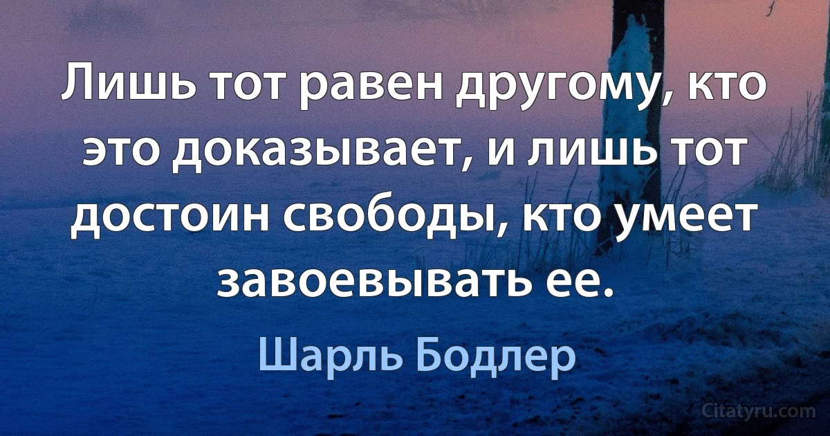 Лишь тот равен другому, кто это доказывает, и лишь тот достоин свободы, кто умеет завоевывать ее. (Шарль Бодлер)