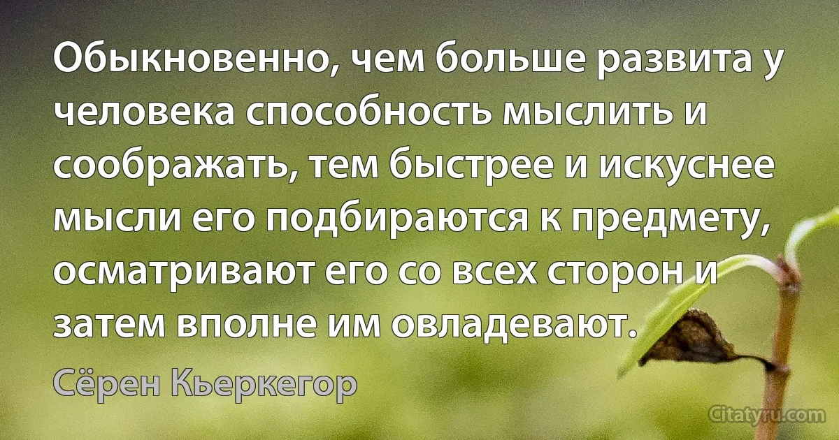 Обыкновенно, чем больше развита у человека способность мыслить и соображать, тем быстрее и искуснее мысли его подбираются к предмету, осматривают его со всех сторон и затем вполне им овладевают. (Сёрен Кьеркегор)