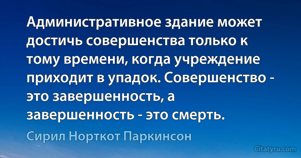 Административное здание может достичь совершенства только к тому времени, когда учреждение приходит в упадок. Совершенство - это завершенность, а завершенность - это смерть. (Сирил Норткот Паркинсон)