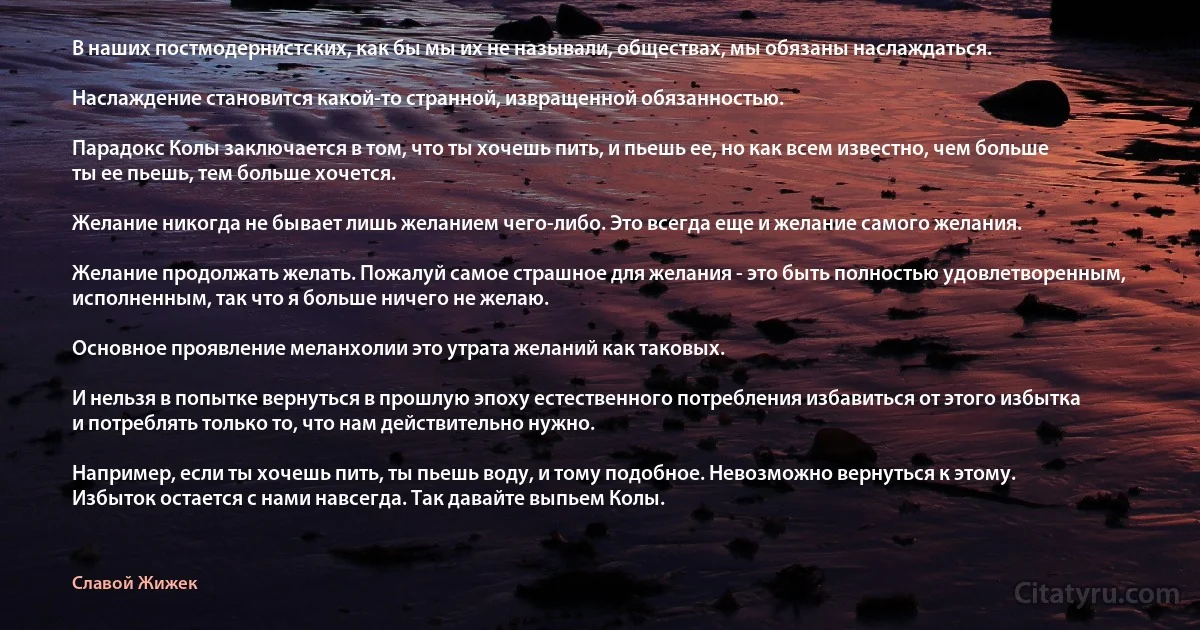 В наших постмодернистских, как бы мы их не называли, обществах, мы обязаны наслаждаться.

Наслаждение становится какой-то странной, извращенной обязанностью.

Парадокс Колы заключается в том, что ты хочешь пить, и пьешь ее, но как всем известно, чем больше ты ее пьешь, тем больше хочется.

Желание никогда не бывает лишь желанием чего-либо. Это всегда еще и желание самого желания.

Желание продолжать желать. Пожалуй самое страшное для желания - это быть полностью удовлетворенным, исполненным, так что я больше ничего не желаю.

Основное проявление меланхолии это утрата желаний как таковых.

И нельзя в попытке вернуться в прошлую эпоху естественного потребления избавиться от этого избытка и потреблять только то, что нам действительно нужно.

Например, если ты хочешь пить, ты пьешь воду, и тому подобное. Невозможно вернуться к этому. Избыток остается с нами навсегда. Так давайте выпьем Колы. (Славой Жижек)