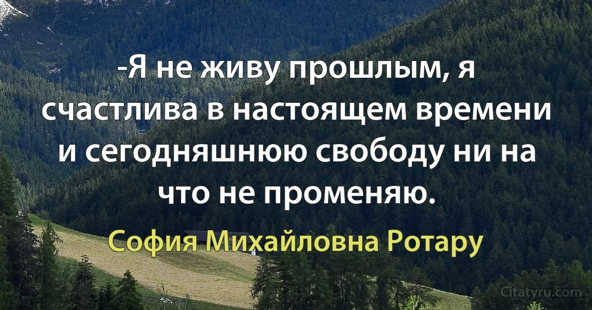 -Я не живу прошлым, я счастлива в настоящем времени и сегодняшнюю свободу ни на что не променяю. (София Михайловна Ротару)