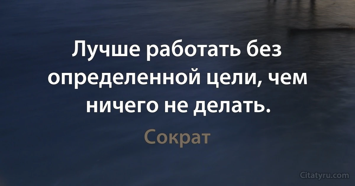 Лучше работать без определенной цели, чем ничего не делать. (Сократ)