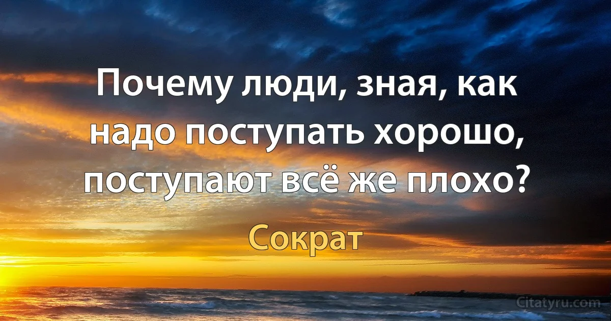 Почему люди, зная, как надо поступать хорошо, поступают всё же плохо? (Сократ)