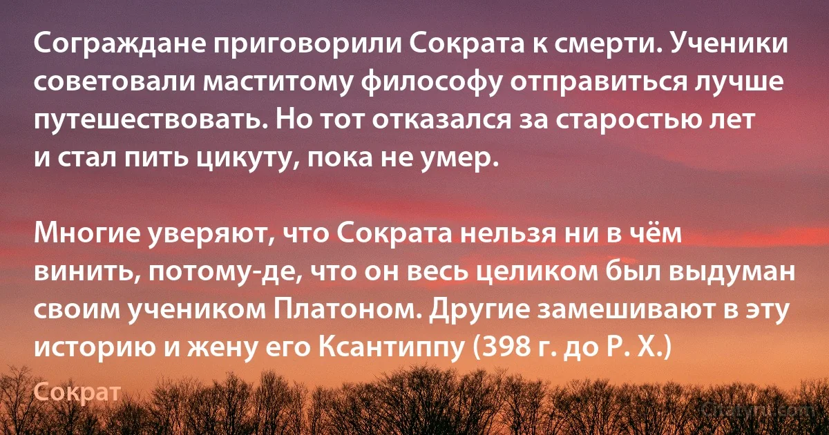 Сограждане приговорили Сократа к смерти. Ученики советовали маститому философу отправиться лучше путешествовать. Но тот отказался за старостью лет и стал пить цикуту, пока не умер.

Многие уверяют, что Сократа нельзя ни в чём винить, потому-де, что он весь целиком был выдуман своим учеником Платоном. Другие замешивают в эту историю и жену его Ксантиппу (398 г. до Р. Х.) (Сократ)