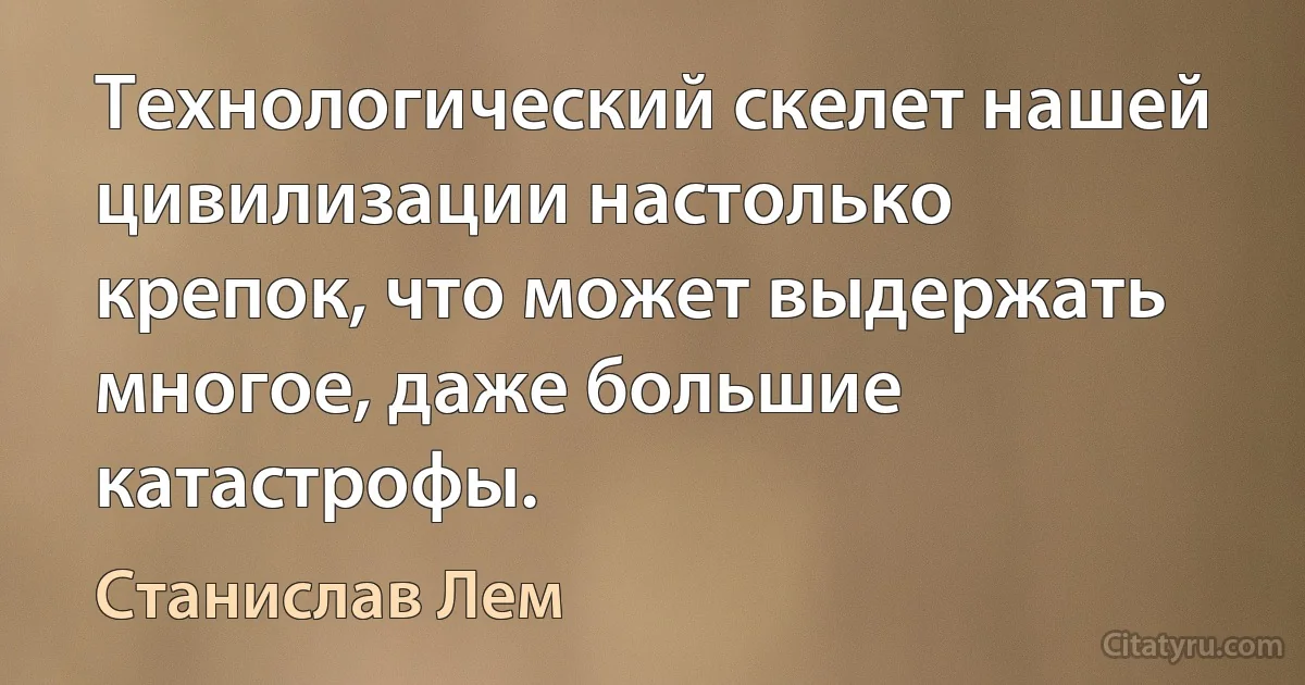 Технологический скелет нашей цивилизации настолько крепок, что может выдержать многое, даже большие катастрофы. (Станислав Лем)