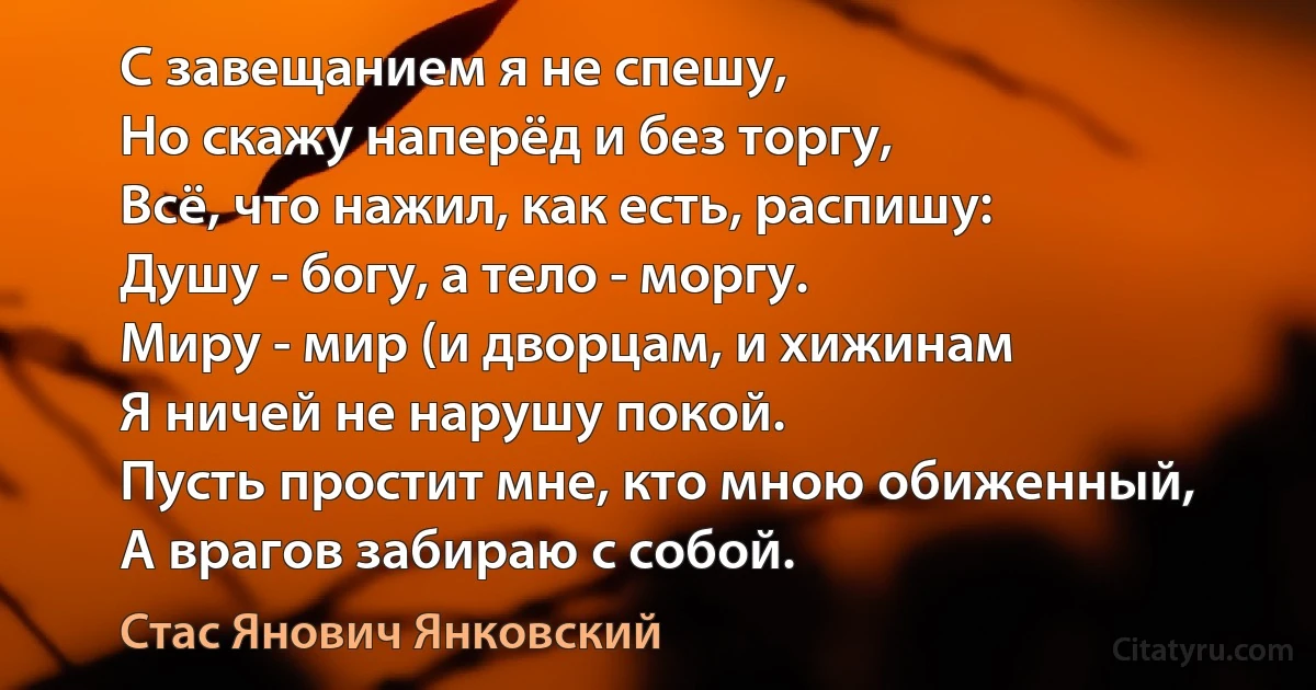 С завещанием я не спешу,
Но скажу наперёд и без торгу,
Всё, что нажил, как есть, распишу:
Душу - богу, а тело - моргу.
Миру - мир (и дворцам, и хижинам
Я ничей не нарушу покой.
Пусть простит мне, кто мною обиженный,
А врагов забираю с собой. (Стас Янович Янковский)