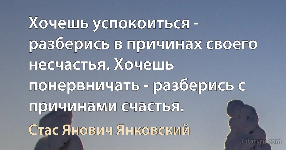 Хочешь успокоиться - разберись в причинах своего несчастья. Хочешь понервничать - разберись с причинами счастья. (Стас Янович Янковский)