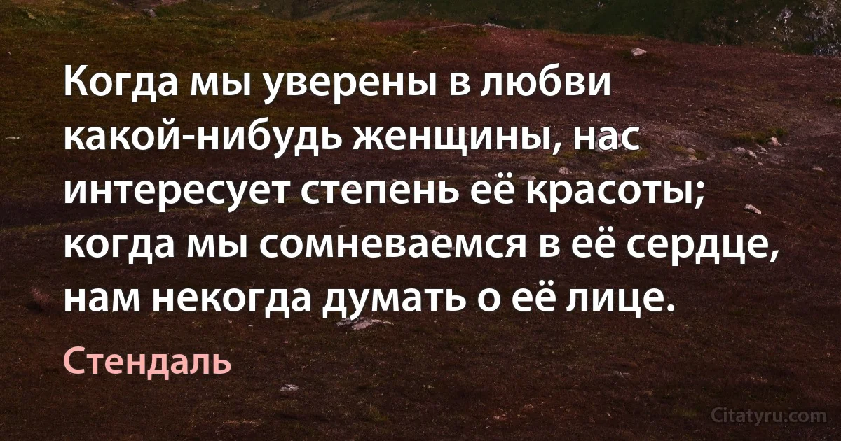 Когда мы уверены в любви какой-нибудь женщины, нас интересует степень её красоты; когда мы сомневаемся в её сердце, нам некогда думать о её лице. (Стендаль)