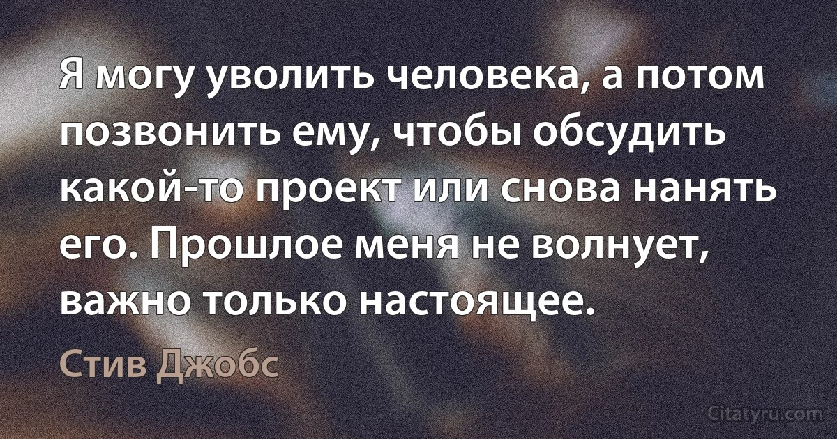 Я могу уволить человека, а потом позвонить ему, чтобы обсудить какой-то проект или снова нанять его. Прошлое меня не волнует, важно только настоящее. (Стив Джобс)