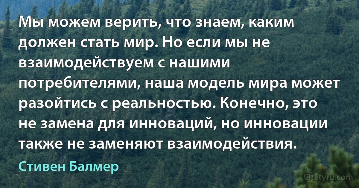 Мы можем верить, что знаем, каким должен стать мир. Но если мы не взаимодействуем с нашими потребителями, наша модель мира может разойтись с реальностью. Конечно, это не замена для инноваций, но инновации также не заменяют взаимодействия. (Стивен Балмер)