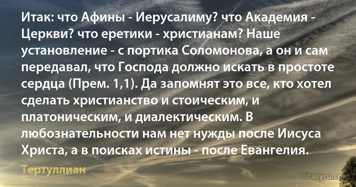 Итак: что Афины - Иерусалиму? что Академия - Церкви? что еретики - христианам? Наше установление - с портика Соломонова, а он и сам передавал, что Господа должно искать в простоте сердца (Прем. 1,1). Да запомнят это все, кто хотел сделать христианство и стоическим, и платоническим, и диалектическим. В любознательности нам нет нужды после Иисуса Христа, а в поисках истины - после Евангелия. (Тертуллиан)