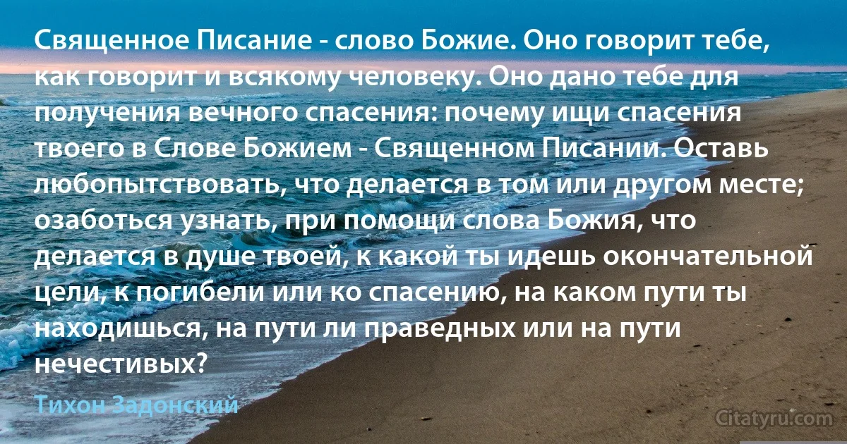 Священное Писание - слово Божие. Оно говорит тебе, как говорит и всякому человеку. Оно дано тебе для получения вечного спасения: почему ищи спасения твоего в Слове Божием - Священном Писании. Оставь любопытствовать, что делается в том или другом месте; озаботься узнать, при помощи слова Божия, что делается в душе твоей, к какой ты идешь окончательной цели, к погибели или ко спасению, на каком пути ты находишься, на пути ли праведных или на пути нечестивых? (Тихон Задонский)