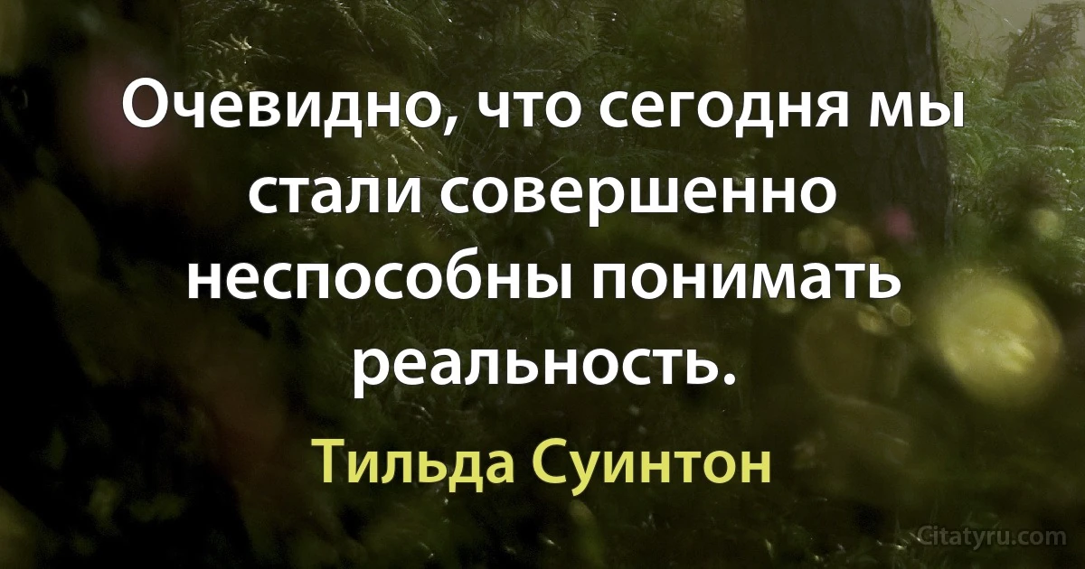 Очевидно, что сегодня мы стали совершенно неспособны понимать реальность. (Тильда Суинтон)